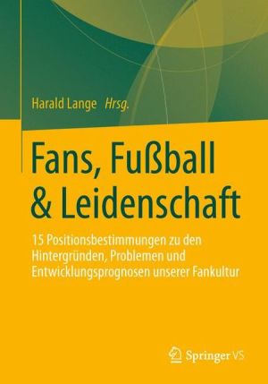 Fans, Fussball & Leidenschaft: 15 Positionsbestimmungen zu den Hintergründen, Problemen und Entwicklungsprognosen unserer Fankultur