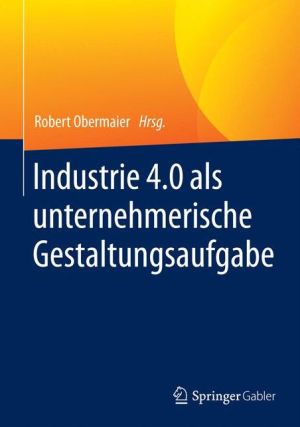 Industrie 4.0 als unternehmerische Gestaltungsaufgabe: Betriebswirtschaftliche, technische und rechtliche Herausforderungen