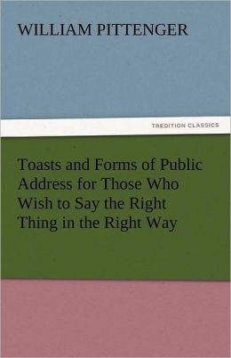 Toasts and Forms of Public Address for Those Who Wish to Say the Right Thing in the Right Way William Pittenger