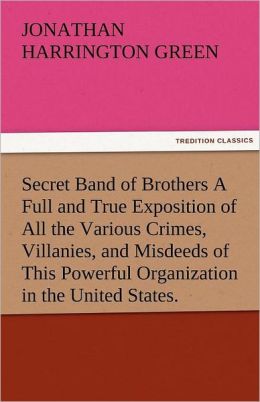 Secret Band of Brothers A Full and True Exposition of All the Various Crimes, Villanies, and Misdeeds of This Powerful Organization in the United States. Jonathan Harrington Green