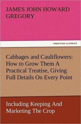 Cabbages and Cauliflowers: How to Grow Them - A Practical Treatise, Giving Full Details On Every Point, - Including Keeping And Marketing The Crop James John Howard Gregory
