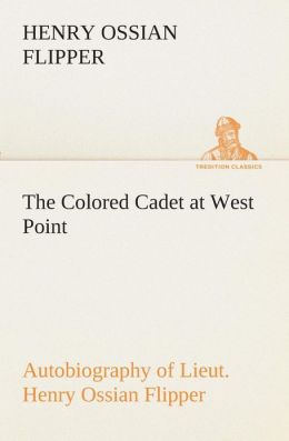 The Colored Cadet at West Point Autobiography of Lieut. Henry Ossian Flipper, First Graduate of Color From the U. S. Military Academy Henry Ossian Flipper