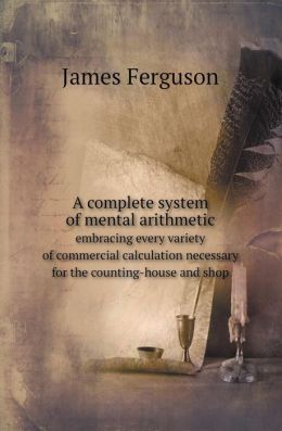 A Complete System of Mental Arithmetic: Embracing Every Variety of Commercial Calculation Necessary for the Counting-House and Shop James Ferguson