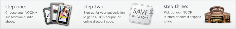 Step 1: Choose your NOOK + subscription bundle above; Step 2: Sign up for your subscription and get a NOOK coupon or online discount code.; Step 3: Pick up your NOOK in-store or have it shipped to you!