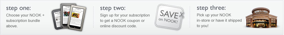 Step 1: Choose your NOOK + subscription bundle above; Step 2: Sign up for your subscription and get a NOOK coupon or online discount code.; Step 3: Pick up your NOOK in-store or have it shipped to you!
